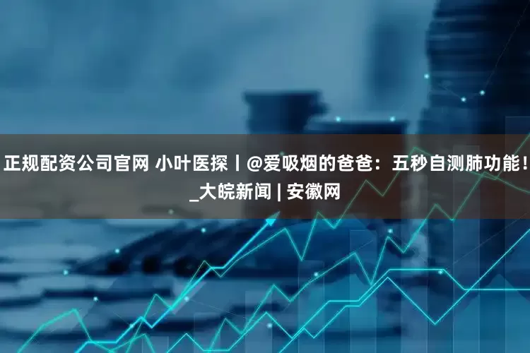 正规配资公司官网 小叶医探丨@爱吸烟的爸爸：五秒自测肺功能！_大皖新闻 | 安徽网