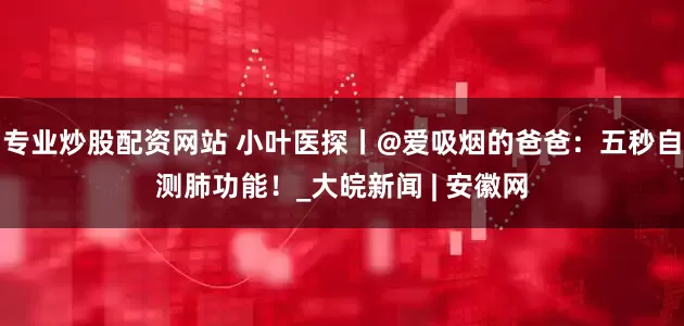 专业炒股配资网站 小叶医探丨@爱吸烟的爸爸：五秒自测肺功能！_大皖新闻 | 安徽网