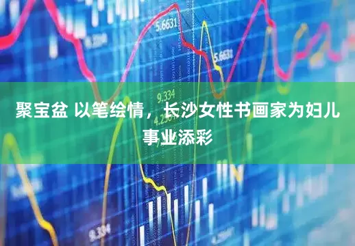 聚宝盆 以笔绘情，长沙女性书画家为妇儿事业添彩