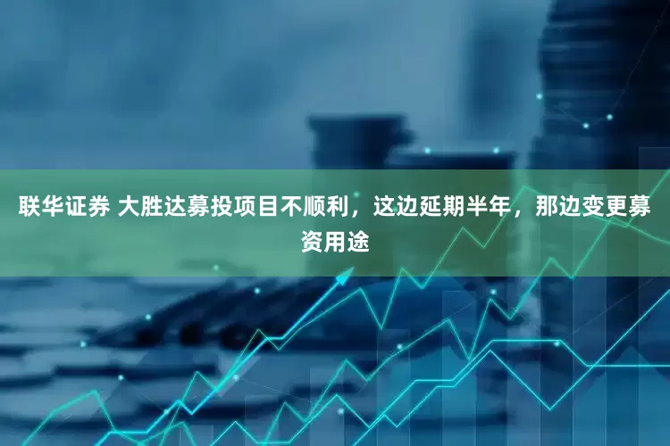 联华证券 大胜达募投项目不顺利，这边延期半年，那边变更募资用途