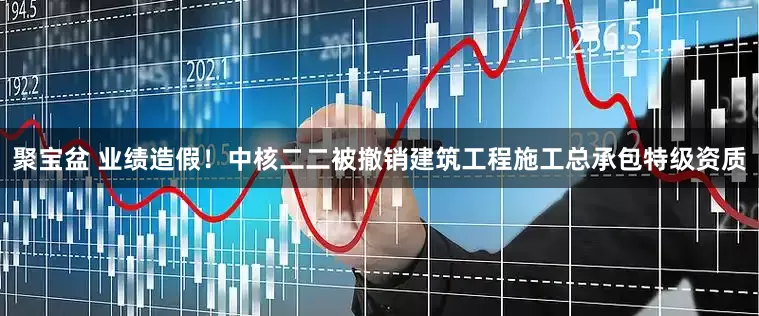 聚宝盆 业绩造假！中核二二被撤销建筑工程施工总承包特级资质