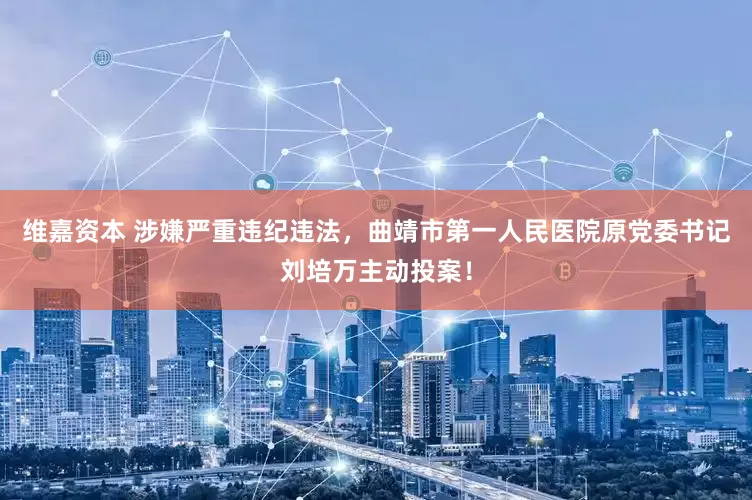 维嘉资本 涉嫌严重违纪违法，曲靖市第一人民医院原党委书记刘培万主动投案！
