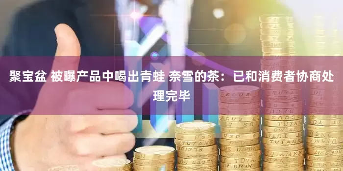 聚宝盆 被曝产品中喝出青蛙 奈雪的茶：已和消费者协商处理完毕