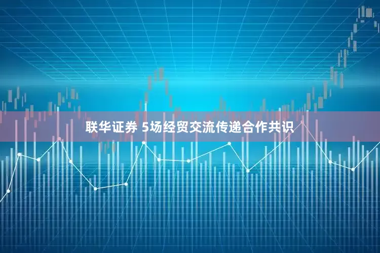 联华证券 5场经贸交流传递合作共识