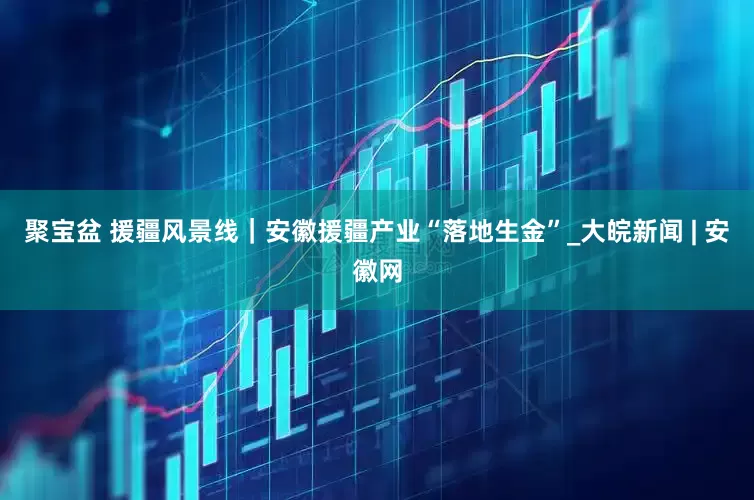 聚宝盆 援疆风景线｜安徽援疆产业“落地生金”_大皖新闻 | 安徽网