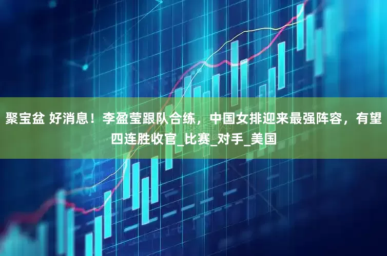 聚宝盆 好消息！李盈莹跟队合练，中国女排迎来最强阵容，有望四连胜收官_比赛_对手_美国