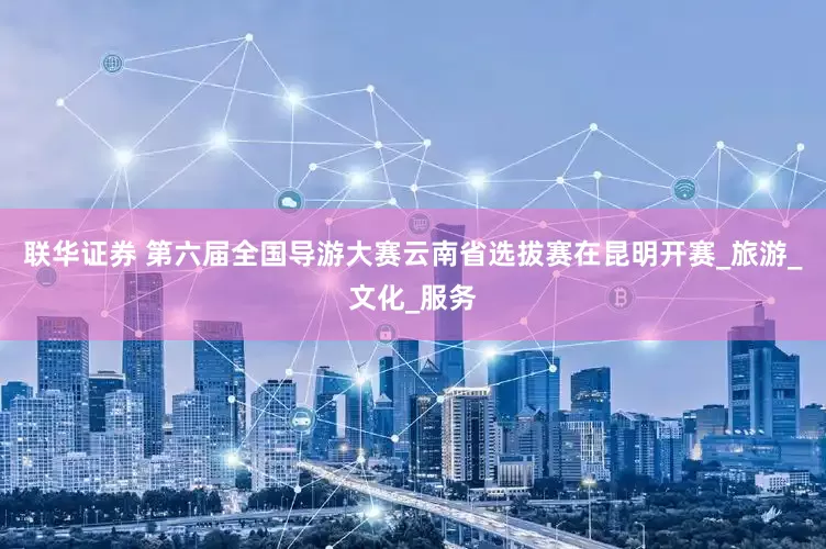 联华证券 第六届全国导游大赛云南省选拔赛在昆明开赛_旅游_文化_服务