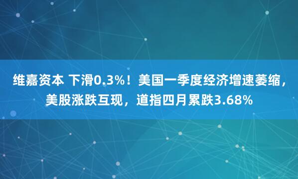 维嘉资本 下滑0.3%！美国一季度经济增速萎缩，美股涨跌互现，道指四月累跌3.68%