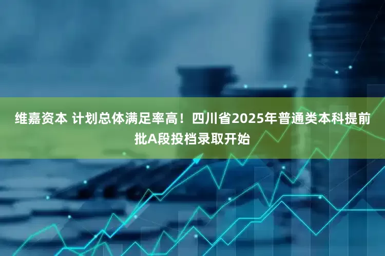 维嘉资本 计划总体满足率高！四川省2025年普通类本科提前批A段投档录取开始