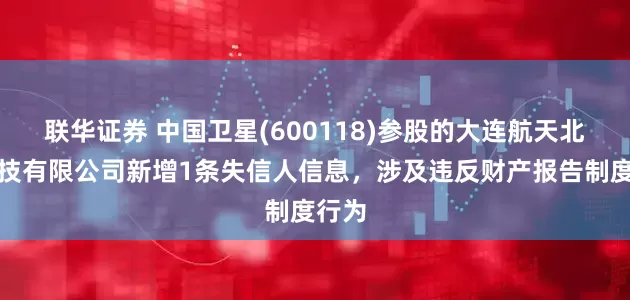 联华证券 中国卫星(600118)参股的大连航天北斗科技有限公司新增1条失信人信息，涉及违反财产报告制度行为