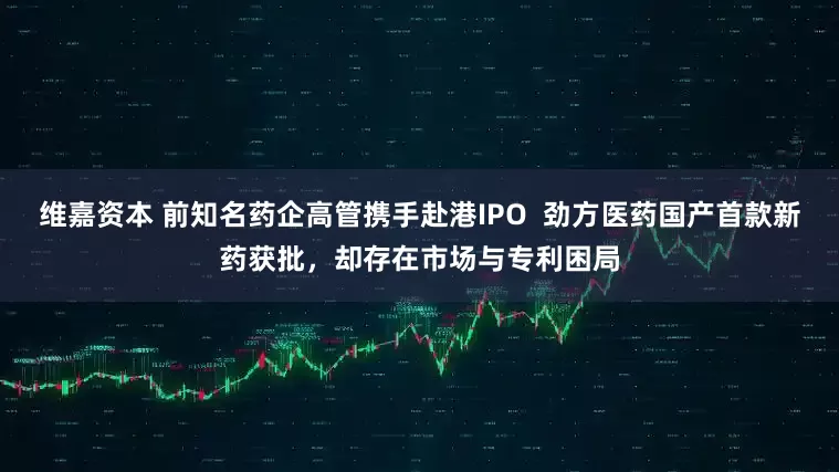 维嘉资本 前知名药企高管携手赴港IPO  劲方医药国产首款新药获批，却存在市场与专利困局
