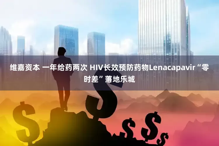 维嘉资本 一年给药两次 HIV长效预防药物Lenacapavir“零时差”落地乐城