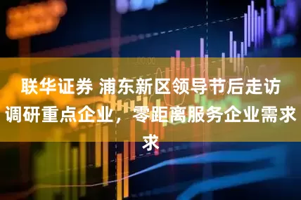联华证券 浦东新区领导节后走访调研重点企业，零距离服务企业需求