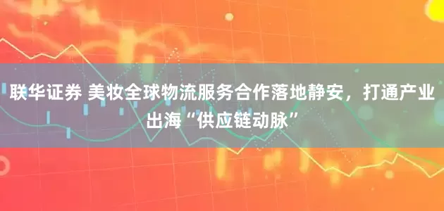 联华证券 美妆全球物流服务合作落地静安，打通产业出海“供应链动脉”