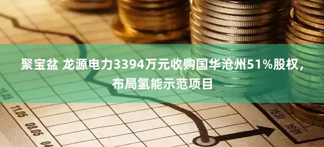 聚宝盆 龙源电力3394万元收购国华沧州51%股权，布局氢能示范项目