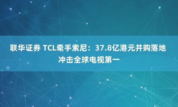 联华证券 TCL牵手索尼:37.8亿港元并购落地 冲击全球电视第一
