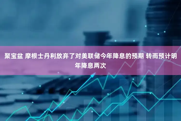 聚宝盆 摩根士丹利放弃了对美联储今年降息的预期 转而预计明年降息两次