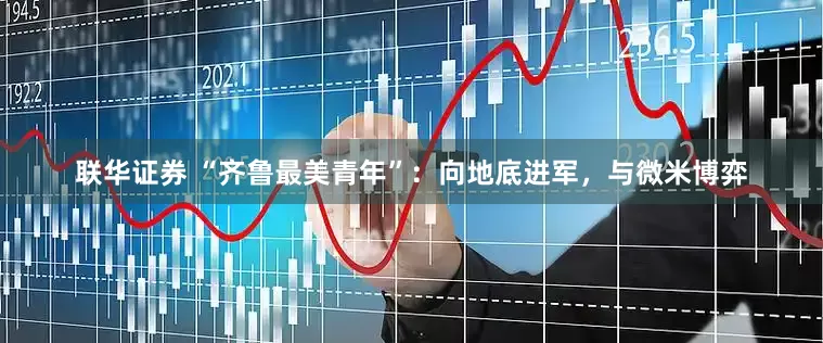 联华证券 “齐鲁最美青年”:向地底进军,与微米博弈